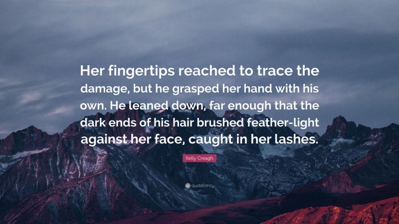 Kelly Creagh Quote: “Her fingertips reached to trace the damage, but he grasped her hand with his own. He leaned down, far enough that the dark ends of his hair brushed feather-light against her face, caught in her lashes.”