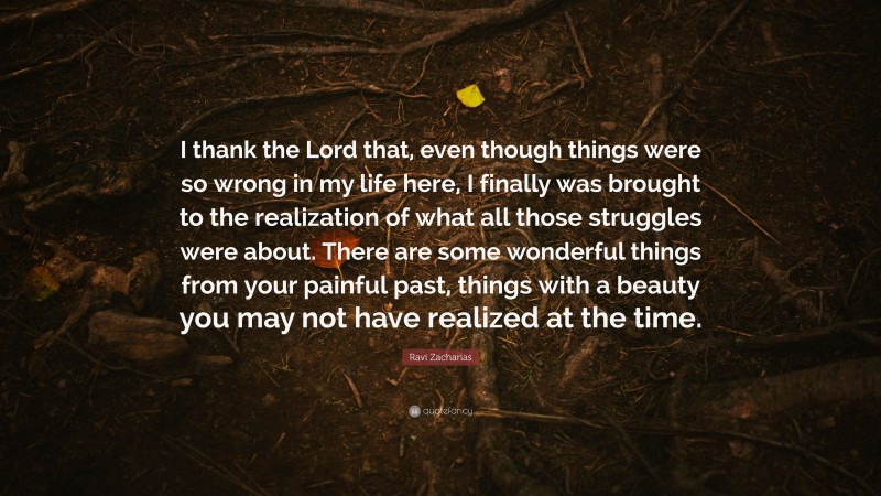 Ravi Zacharias Quote: “I thank the Lord that, even though things were so wrong in my life here, I finally was brought to the realization of what all those struggles were about. There are some wonderful things from your painful past, things with a beauty you may not have realized at the time.”