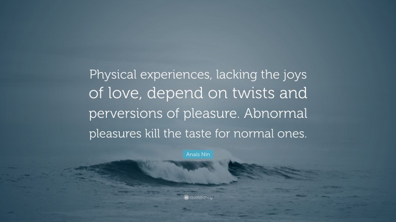 Anaïs Nin Quote: “Physical experiences, lacking the joys of love, depend on twists and perversions of pleasure. Abnormal pleasures kill the taste for normal ones.”