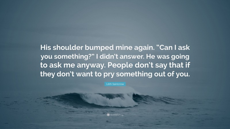 Lilith Saintcrow Quote: “His shoulder bumped mine again. “Can I ask you something?” I didn’t answer. He was going to ask me anyway. People don’t say that if they don’t want to pry something out of you.”