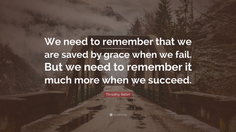 Timothy Keller Quote: “We need to remember that we are saved by grace when we fail. But we need to remember it much more when we succeed.”