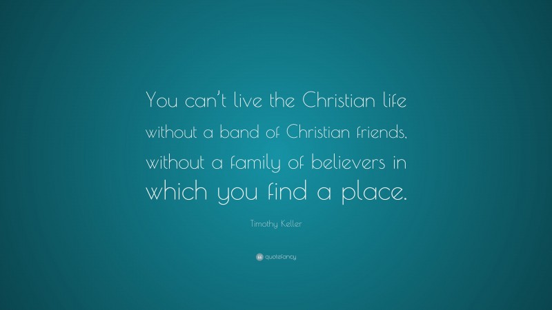 Timothy Keller Quote: “You can’t live the Christian life without a band of Christian friends, without a family of believers in which you find a place.”