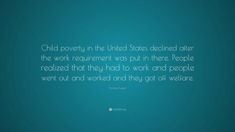 Thomas Sowell Quote: “Child poverty in the United States declined after the work requirement was put in there. People realized that they had to work and people went out and worked and they got off welfare.”