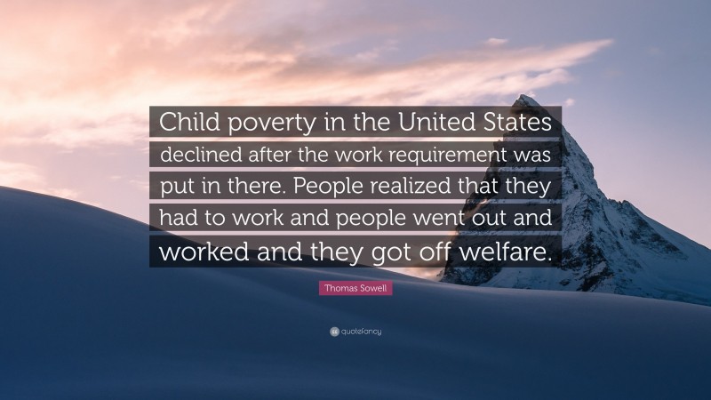 Thomas Sowell Quote: “Child poverty in the United States declined after the work requirement was put in there. People realized that they had to work and people went out and worked and they got off welfare.”