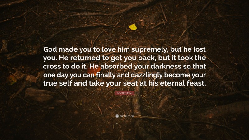 Timothy Keller Quote: “God made you to love him supremely, but he lost you. He returned to get you back, but it took the cross to do it. He absorbed your darkness so that one day you can finally and dazzlingly become your true self and take your seat at his eternal feast.”
