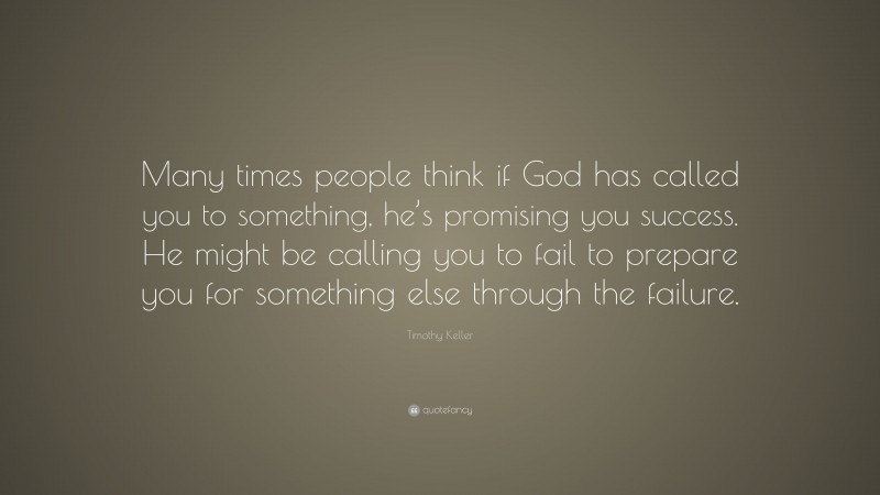 Timothy Keller Quote: “Many times people think if God has called you to something, he’s promising you success. He might be calling you to fail to prepare you for something else through the failure.”