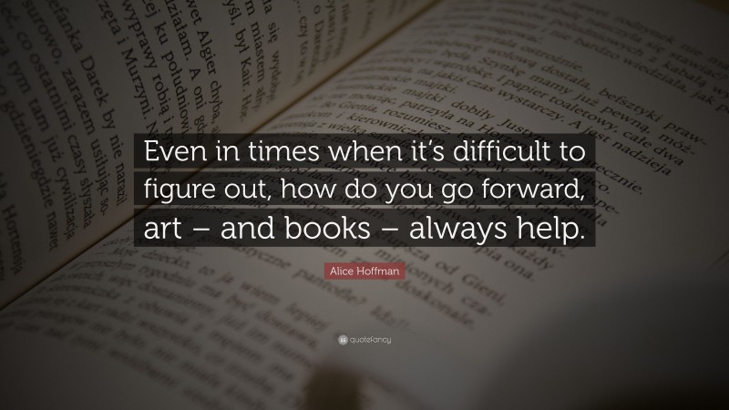 Alice Hoffman Quote: “Even in times when it’s difficult to figure out, how do you go forward, art – and books – always help.”