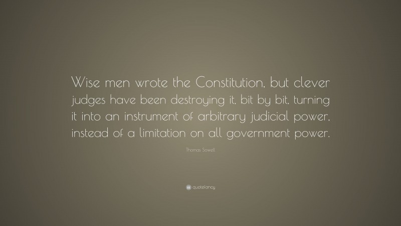 Thomas Sowell Quote: “Wise men wrote the Constitution, but clever judges have been destroying it, bit by bit, turning it into an instrument of arbitrary judicial power, instead of a limitation on all government power.”