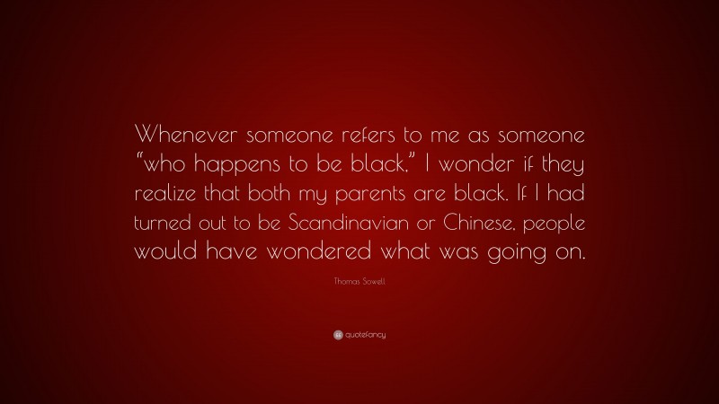 Thomas Sowell Quote: “Whenever someone refers to me as someone “who happens to be black,” I wonder if they realize that both my parents are black. If I had turned out to be Scandinavian or Chinese, people would have wondered what was going on.”