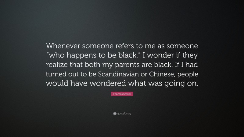 Thomas Sowell Quote: “Whenever someone refers to me as someone “who happens to be black,” I wonder if they realize that both my parents are black. If I had turned out to be Scandinavian or Chinese, people would have wondered what was going on.”
