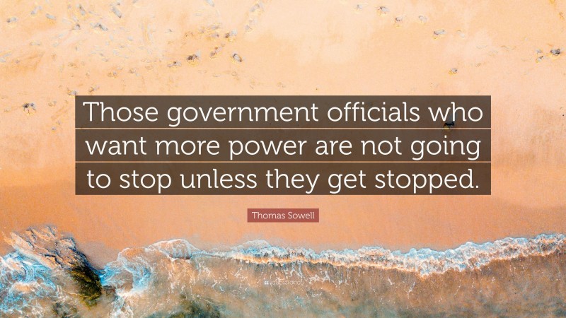 Thomas Sowell Quote: “Those government officials who want more power are not going to stop unless they get stopped.”