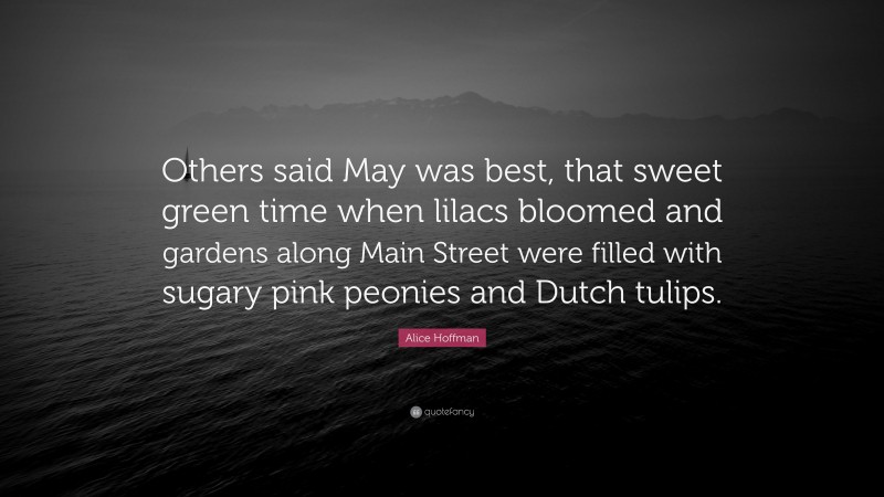 Alice Hoffman Quote: “Others said May was best, that sweet green time when lilacs bloomed and gardens along Main Street were filled with sugary pink peonies and Dutch tulips.”