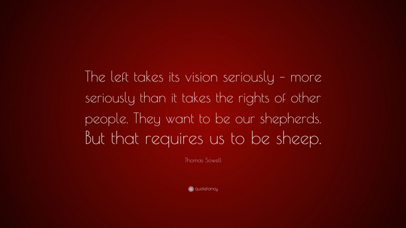 Thomas Sowell Quote: “The left takes its vision seriously – more seriously than it takes the rights of other people. They want to be our shepherds. But that requires us to be sheep.”