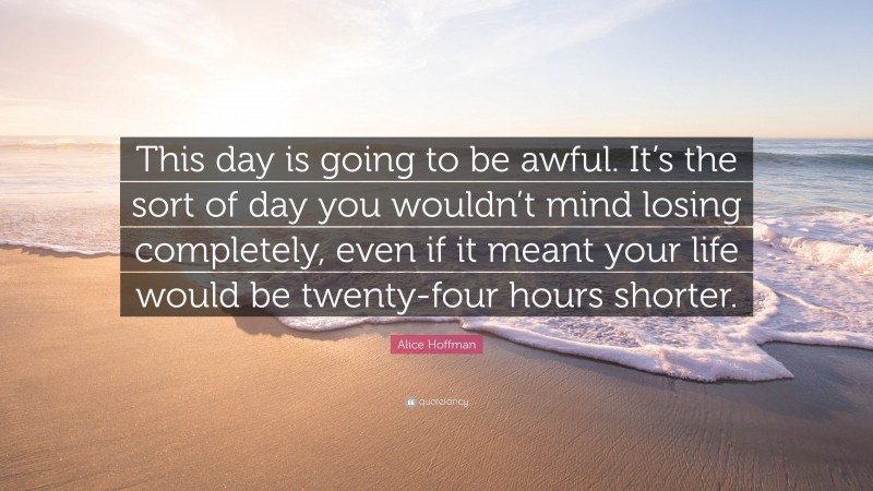 Alice Hoffman Quote: “This day is going to be awful. It’s the sort of day you wouldn’t mind losing completely, even if it meant your life would be twenty-four hours shorter.”