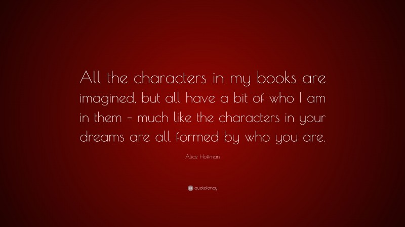 Alice Hoffman Quote: “All the characters in my books are imagined, but all have a bit of who I am in them – much like the characters in your dreams are all formed by who you are.”