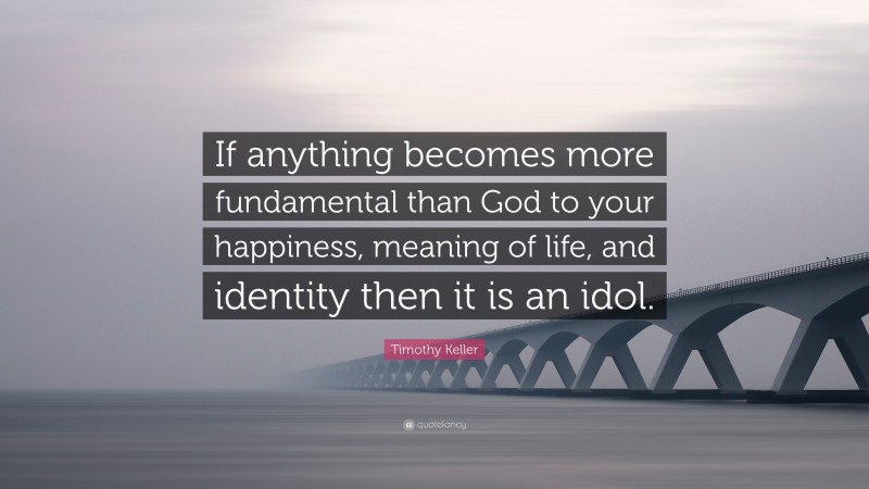 Timothy Keller Quote: “If anything becomes more fundamental than God to your happiness, meaning of life, and identity then it is an idol.”