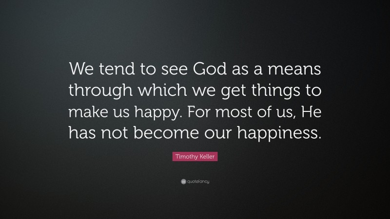 Timothy Keller Quote: “We tend to see God as a means through which we get things to make us happy. For most of us, He has not become our happiness.”