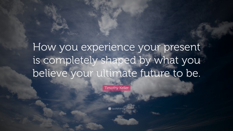 Timothy Keller Quote: “How you experience your present is completely shaped by what you believe your ultimate future to be.”