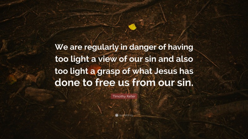 Timothy Keller Quote: “We are regularly in danger of having too light a view of our sin and also too light a grasp of what Jesus has done to free us from our sin.”