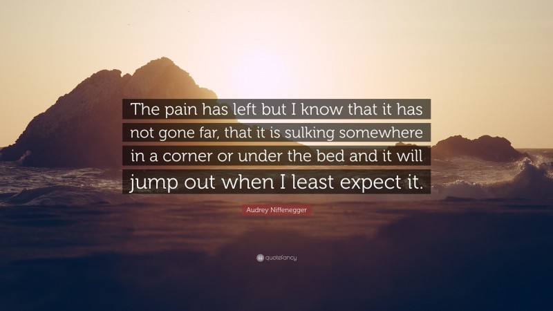 Audrey Niffenegger Quote: “The pain has left but I know that it has not gone far, that it is sulking somewhere in a corner or under the bed and it will jump out when I least expect it.”