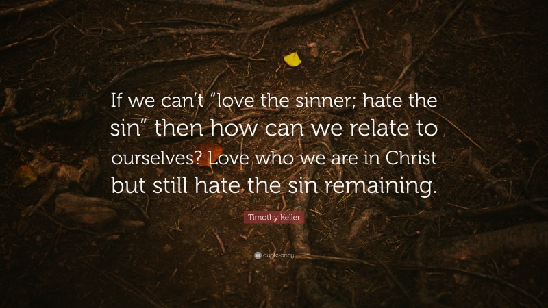 Timothy Keller Quote: “If we can’t “love the sinner; hate the sin” then how can we relate to ourselves? Love who we are in Christ but still hate the sin remaining.”