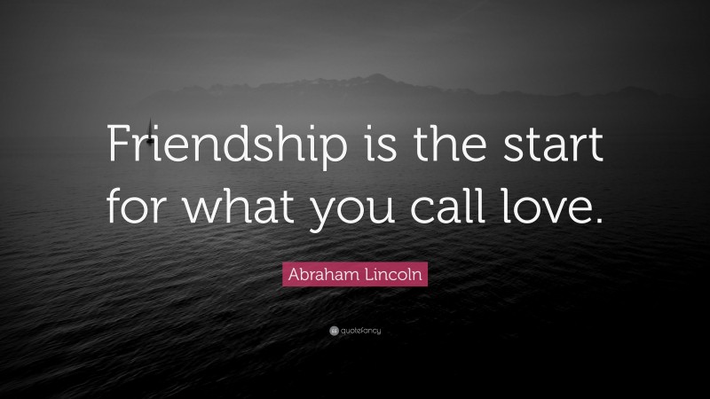 Abraham Lincoln Quote: “Friendship is the start for what you call love.”