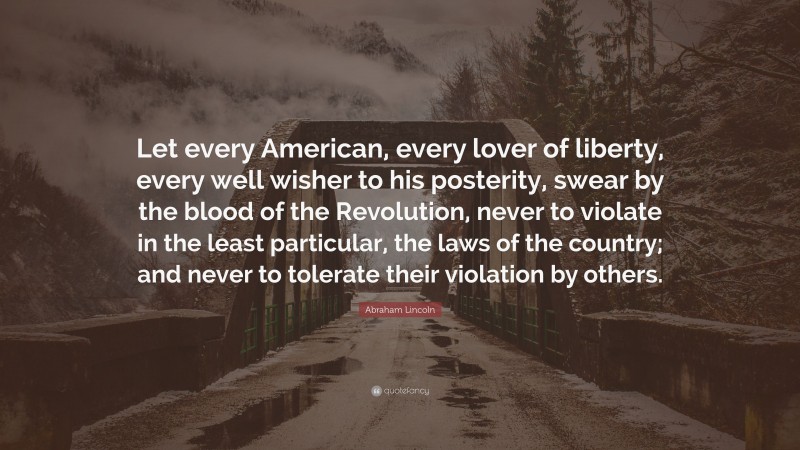Abraham Lincoln Quote: “Let every American, every lover of liberty, every well wisher to his posterity, swear by the blood of the Revolution, never to violate in the least particular, the laws of the country; and never to tolerate their violation by others.”