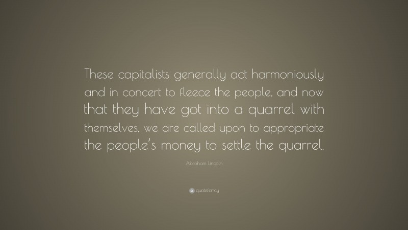 Abraham Lincoln Quote: “These capitalists generally act harmoniously and in concert to fleece the people, and now that they have got into a quarrel with themselves, we are called upon to appropriate the people’s money to settle the quarrel.”