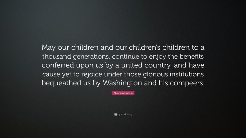 Abraham Lincoln Quote: “May our children and our children’s children to a thousand generations, continue to enjoy the benefits conferred upon us by a united country, and have cause yet to rejoice under those glorious institutions bequeathed us by Washington and his compeers.”