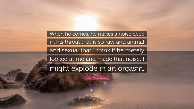 Karen Marie Moning Quote: “When he comes, he makes a noise deep in his throat that is so raw and animal and sexual that I think if he merely looked at me and made that noise, I might explode in an orgasm.”