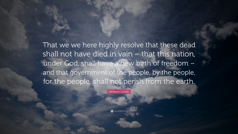 Abraham Lincoln Quote: “That we we here highly resolve that these dead shall not have died in vain – that this nation, under God, shall have a new birth of freedom – and that government of the people, by the people, for the people, shall not perish from the earth.”
