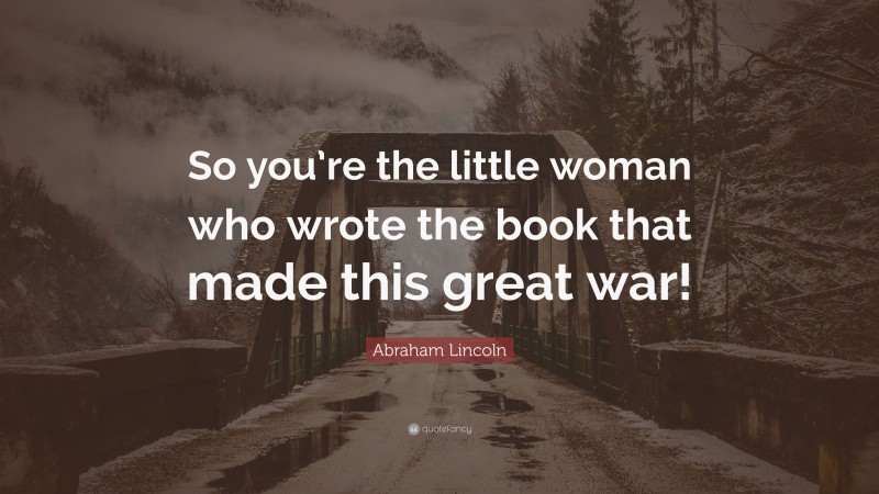 Abraham Lincoln Quote: “So you’re the little woman who wrote the book that made this great war!”