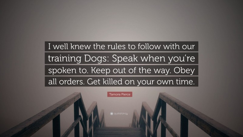 Tamora Pierce Quote: “I well knew the rules to follow with our training Dogs: Speak when you’re spoken to. Keep out of the way. Obey all orders. Get killed on your own time.”