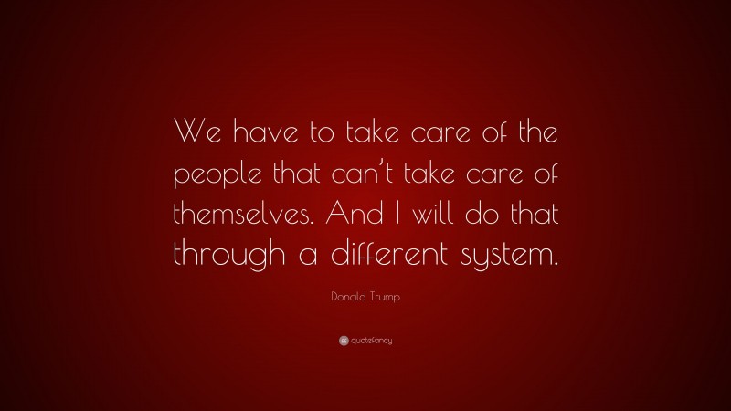 Donald Trump Quote: “We have to take care of the people that can’t take care of themselves. And I will do that through a different system.”