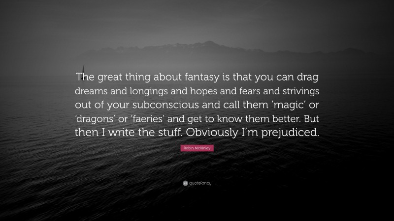 Robin McKinley Quote: “The great thing about fantasy is that you can drag dreams and longings and hopes and fears and strivings out of your subconscious and call them ‘magic’ or ‘dragons’ or ‘faeries’ and get to know them better. But then I write the stuff. Obviously I’m prejudiced.”