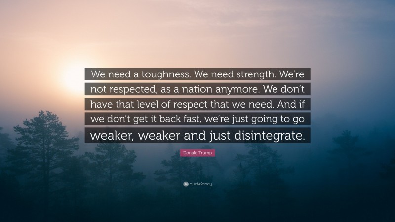 Donald Trump Quote: “We need a toughness. We need strength. We’re not respected, as a nation anymore. We don’t have that level of respect that we need. And if we don’t get it back fast, we’re just going to go weaker, weaker and just disintegrate.”