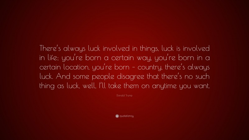 Donald Trump Quote: “There’s always luck involved in things, luck is involved in life; you’re born a certain way, you’re born in a certain location, you’re born – country, there’s always luck. And some people disagree that there’s no such thing as luck, well, I’ll take them on anytime you want.”