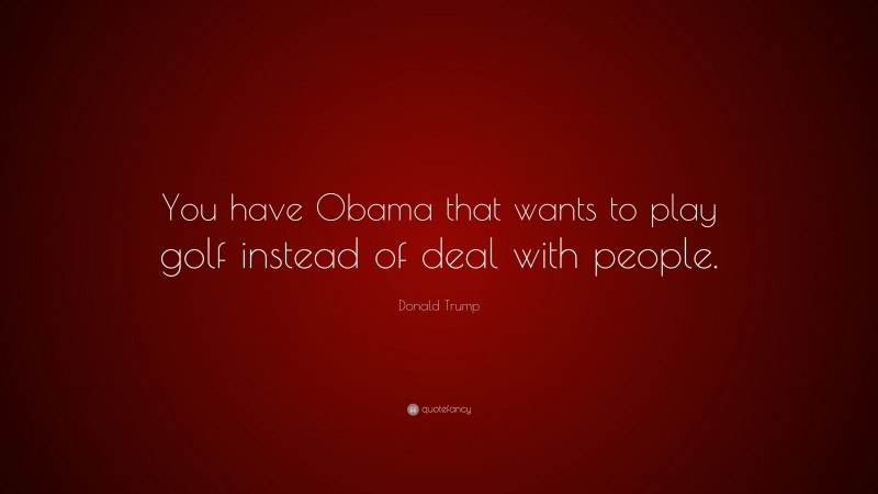 Donald Trump Quote: “You have Obama that wants to play golf instead of deal with people.”