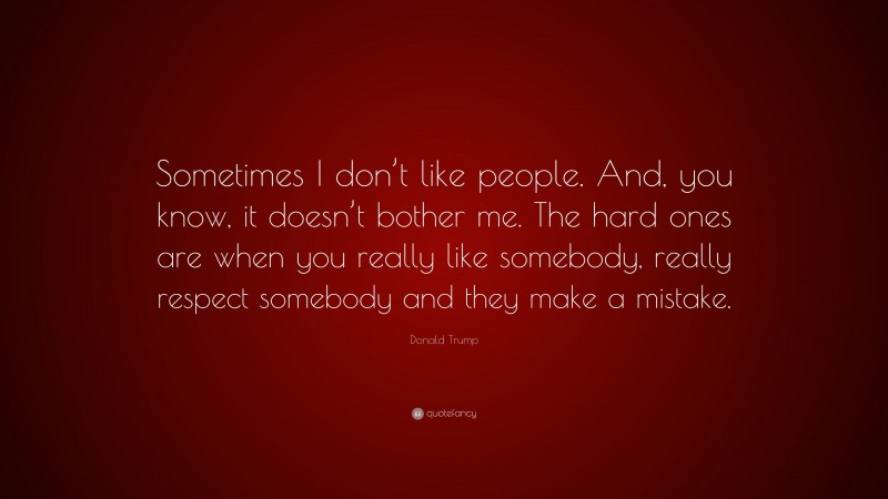 Donald Trump Quote: “Sometimes I don’t like people. And, you know, it doesn’t bother me. The hard ones are when you really like somebody, really respect somebody and they make a mistake.”