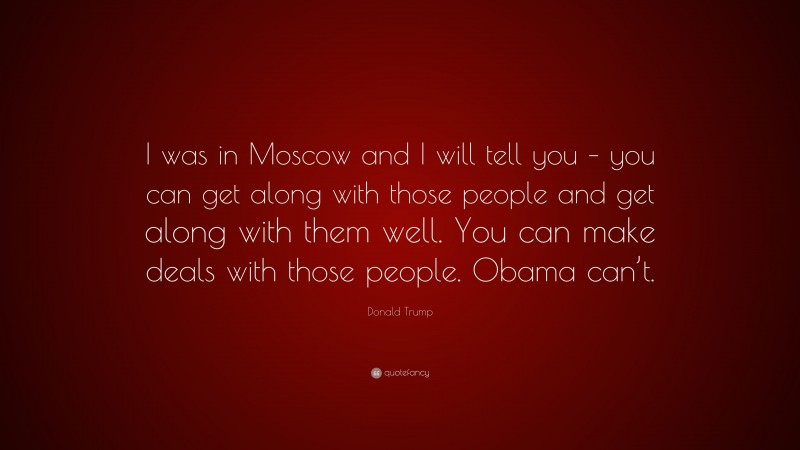Donald Trump Quote: “I was in Moscow and I will tell you – you can get along with those people and get along with them well. You can make deals with those people. Obama can’t.”