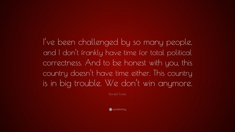 Donald Trump Quote: “I’ve been challenged by so many people, and I don’t frankly have time for total political correctness. And to be honest with you, this country doesn’t have time either. This country is in big trouble. We don’t win anymore.”