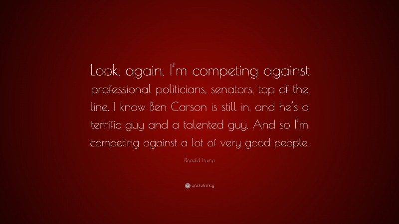 Donald Trump Quote: “Look, again, I’m competing against professional politicians, senators, top of the line. I know Ben Carson is still in, and he’s a terrific guy and a talented guy. And so I’m competing against a lot of very good people.”