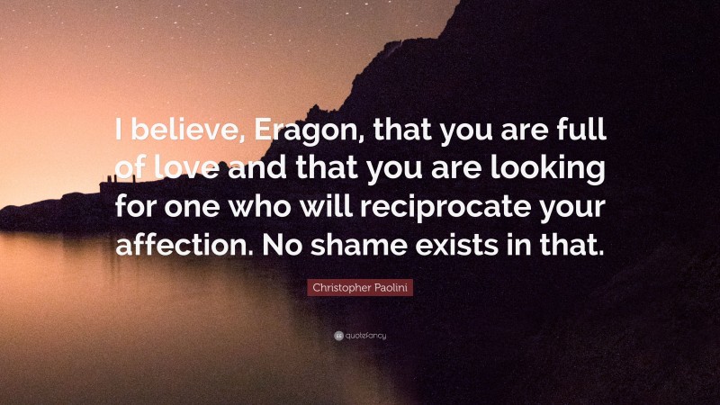 Christopher Paolini Quote: “I believe, Eragon, that you are full of love and that you are looking for one who will reciprocate your affection. No shame exists in that.”