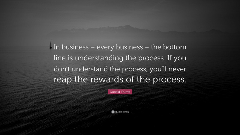 Donald Trump Quote: “In business – every business – the bottom line is understanding the process. If you don’t understand the process, you’ll never reap the rewards of the process.”