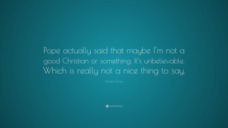 Donald Trump Quote: “Pope actually said that maybe I’m not a good Christian or something. It’s unbelievable. Which is really not a nice thing to say.”
