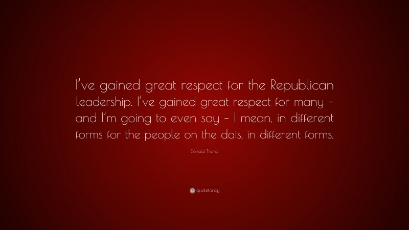 Donald Trump Quote: “I’ve gained great respect for the Republican leadership. I’ve gained great respect for many – and I’m going to even say – I mean, in different forms for the people on the dais, in different forms.”