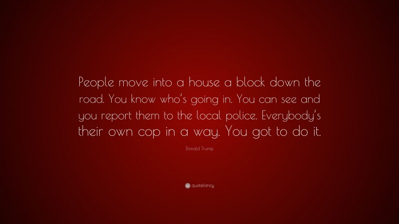 Donald Trump Quote: “People move into a house a block down the road. You know who’s going in. You can see and you report them to the local police. Everybody’s their own cop in a way. You got to do it.”