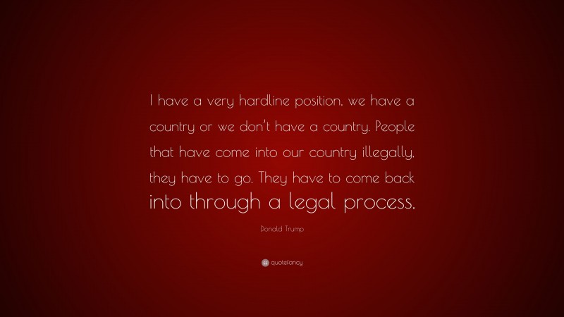 Donald Trump Quote: “I have a very hardline position, we have a country or we don’t have a country. People that have come into our country illegally, they have to go. They have to come back into through a legal process.”