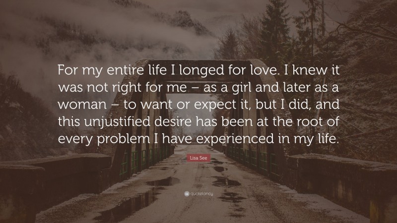 Lisa See Quote: “For my entire life I longed for love. I knew it was not right for me – as a girl and later as a woman – to want or expect it, but I did, and this unjustified desire has been at the root of every problem I have experienced in my life.”