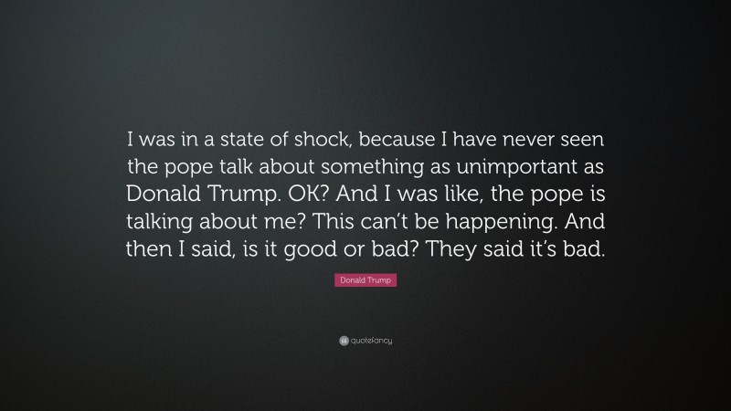 Donald Trump Quote: “I was in a state of shock, because I have never seen the pope talk about something as unimportant as Donald Trump. OK? And I was like, the pope is talking about me? This can’t be happening. And then I said, is it good or bad? They said it’s bad.”